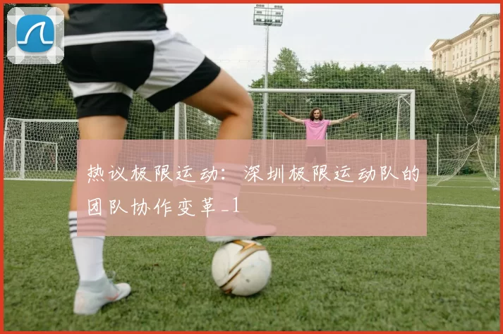 热议极限运动：深圳极限运动队的团队协作变革_1