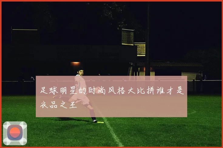 足球明星的时尚风格大比拼谁才是衣品之王