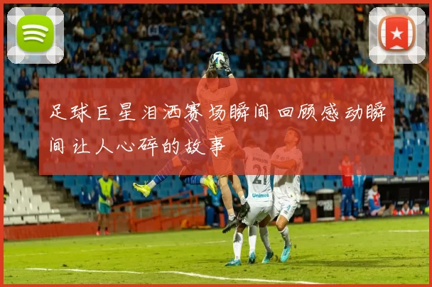 足球巨星泪洒赛场瞬间回顾感动瞬间让人心碎的故事