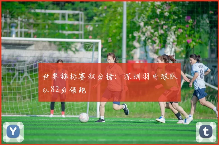 世界锦标赛积分榜：深圳羽毛球队以82分领跑