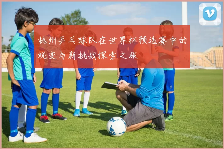 杭州乒乓球队在世界杯预选赛中的蜕变与新挑战探索之旅