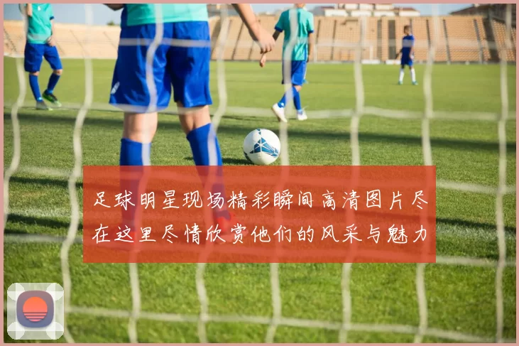 足球明星现场精彩瞬间高清图片尽在这里尽情欣赏他们的风采与魅力