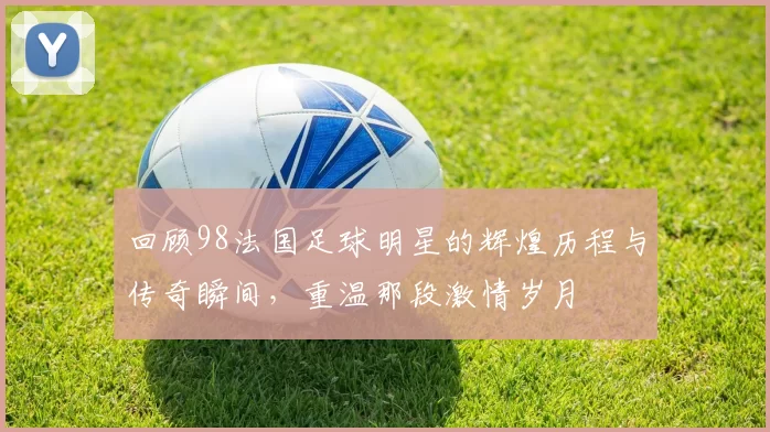 回顾98法国足球明星的辉煌历程与传奇瞬间，重温那段激情岁月