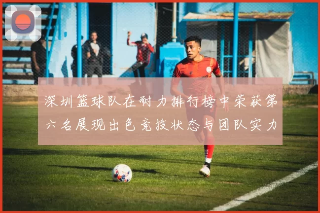 深圳篮球队在耐力排行榜中荣获第六名展现出色竞技状态与团队实力