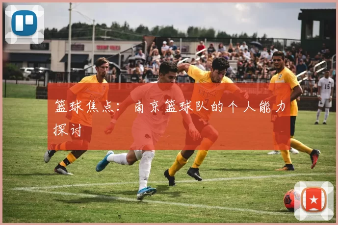 篮球焦点：南京篮球队的个人能力探讨