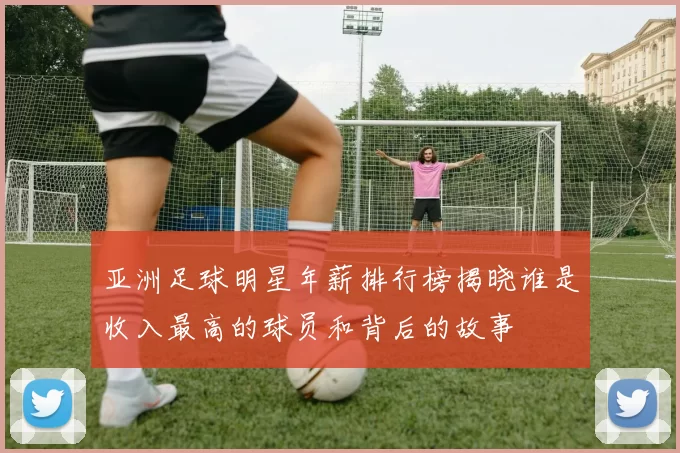 亚洲足球明星年薪排行榜揭晓谁是收入最高的球员和背后的故事